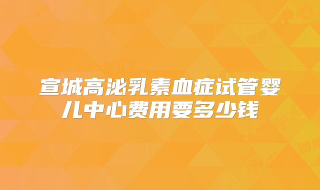 宣城高泌乳素血症试管婴儿中心费用要多少钱