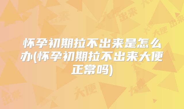 怀孕初期拉不出来是怎么办(怀孕初期拉不出来大便正常吗)