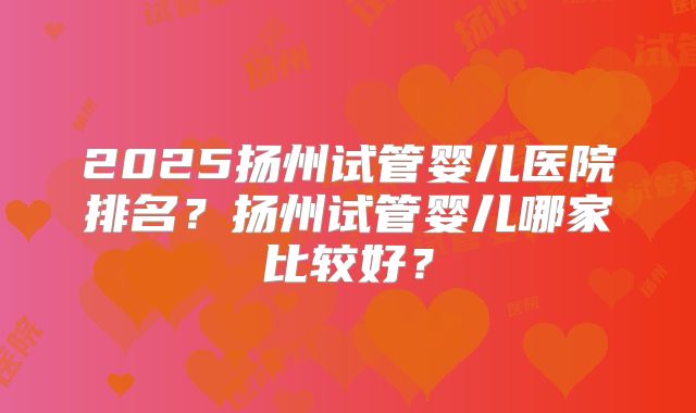 2025扬州试管婴儿医院排名?扬州试管婴儿哪家比较好?