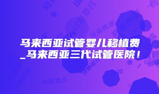 马来西亚试管婴儿移植费_马来西亚三代试管医院！