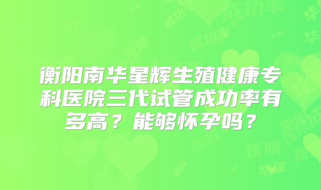 衡阳南华星辉生殖健康专科医院三代试管成功率有多高?能够怀孕吗?