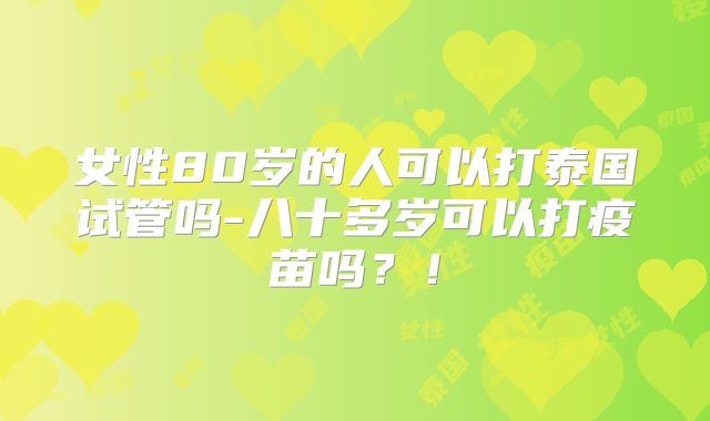 女性80岁的人可以打泰国试管吗-八十多岁可以打疫苗吗?!