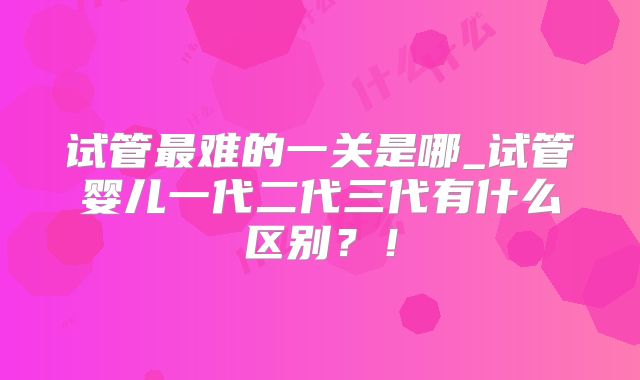 试管最难的一关是哪_试管婴儿一代二代三代有什么区别?!