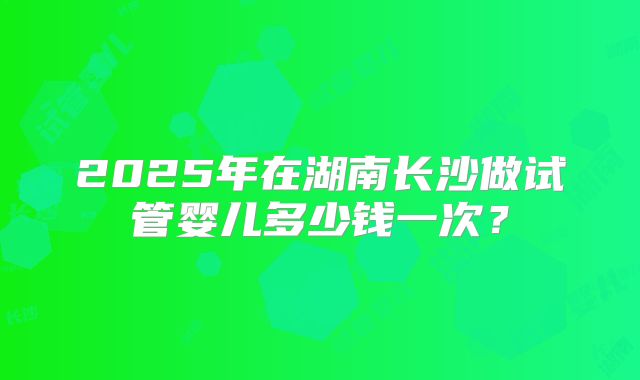 2025年在湖南长沙做试管婴儿多少钱一次？