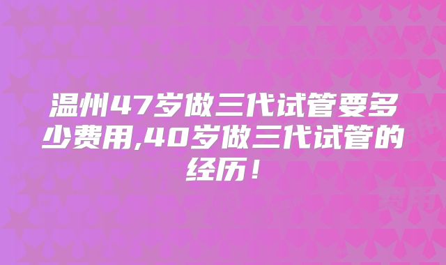 温州47岁做三代试管要多少费用,40岁做三代试管的经历！