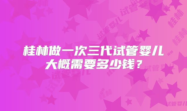 桂林做一次三代试管婴儿大概需要多少钱？
