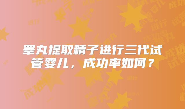 睾丸提取精子进行三代试管婴儿,成功率如何?