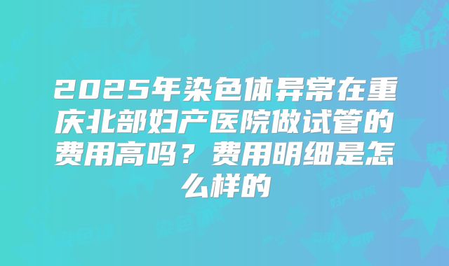 2025年染色体异常在重庆北部妇产医院做试管的费用高吗?费用明细是怎么样的