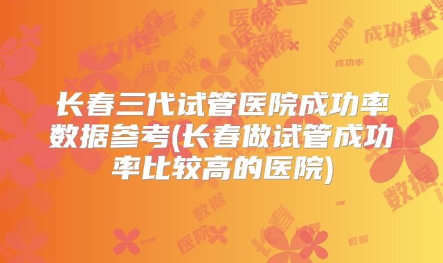 长春三代试管医院成功率数据参考(长春做试管成功率比较高的医院)