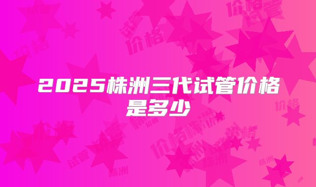 2025株洲三代试管价格是多少