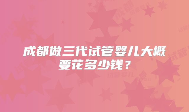 成都做三代试管婴儿大概要花多少钱？