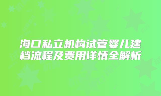 海口私立机构试管婴儿建档流程及费用详情全解析