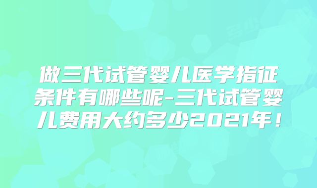 做三代试管婴儿医学指征条件有哪些呢-三代试管婴儿费用大约多少2021年！