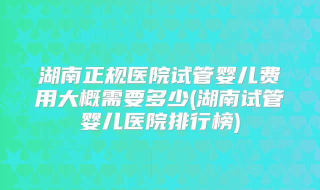 湖南正规医院试管婴儿费用大概需要多少(湖南试管婴儿医院排行榜)