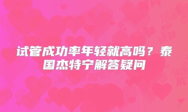 试管成功率年轻就高吗？泰国杰特宁解答疑问