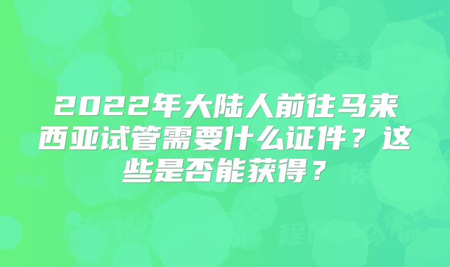 2022年大陆人前往马来西亚试管需要什么证件?这些是否能获得?