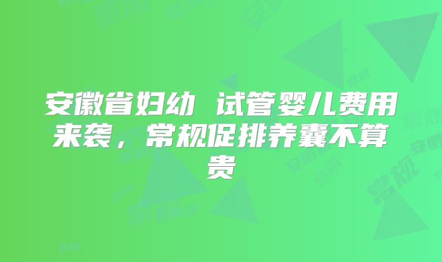 安徽省妇幼 试管婴儿费用来袭，常规促排养囊不算贵