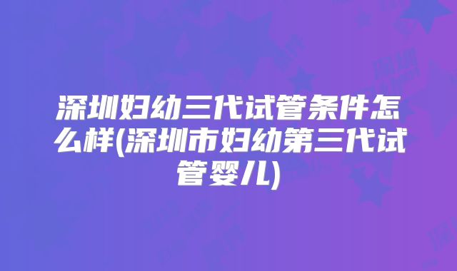 深圳妇幼三代试管条件怎么样(深圳市妇幼第三代试管婴儿)