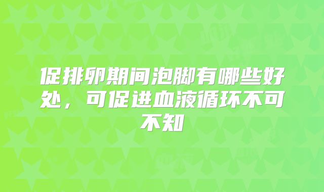 促排卵期间泡脚有哪些好处，可促进血液循环不可不知