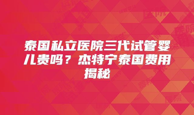 泰国私立医院三代试管婴儿贵吗？杰特宁泰国费用揭秘