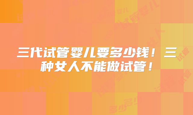三代试管婴儿要多少钱！三种女人不能做试管！