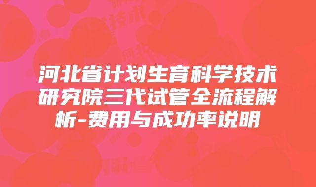 河北省计划生育科学技术研究院三代试管全流程解析-费用与成功率说明
