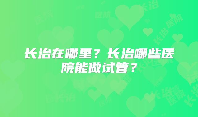 长治在哪里?长治哪些医院能做试管?