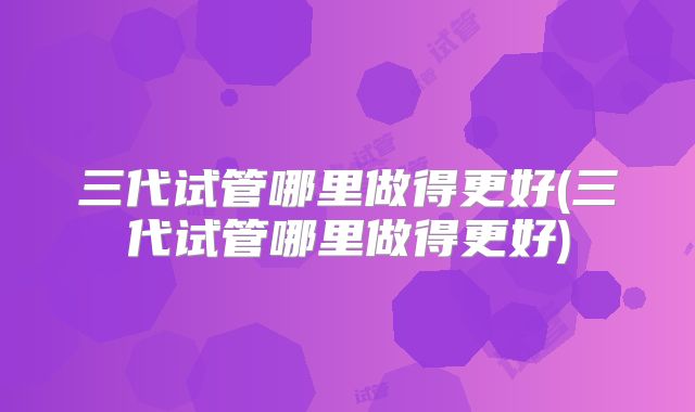 三代试管哪里做得更好(三代试管哪里做得更好)