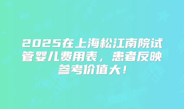 2025在上海松江南院试管婴儿费用表,患者反映参考价值大!