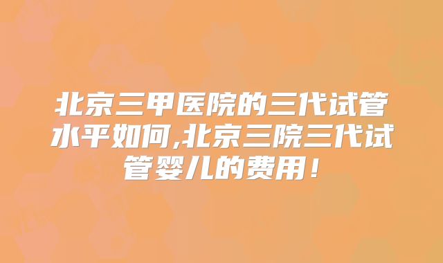 北京三甲医院的三代试管水平如何,北京三院三代试管婴儿的费用！