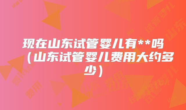 现在山东试管婴儿有**吗(山东试管婴儿费用大约多少)