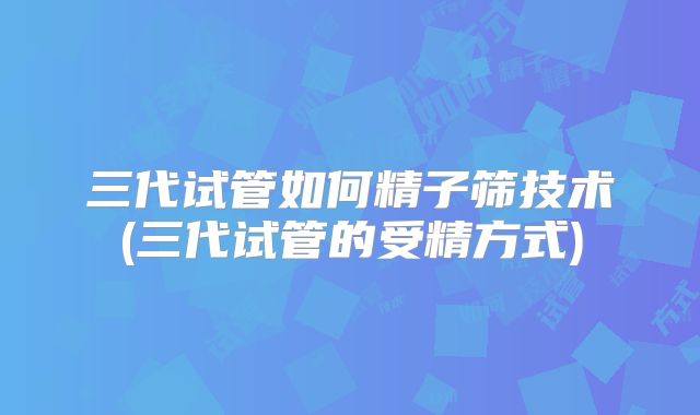 三代试管如何精子筛技术(三代试管的受精方式)