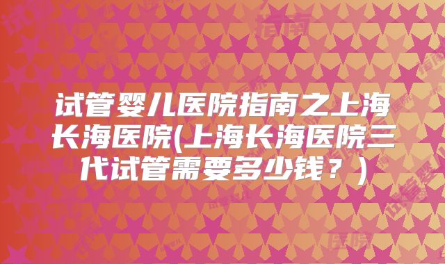 试管婴儿医院指南之上海长海医院(上海长海医院三代试管需要多少钱？)