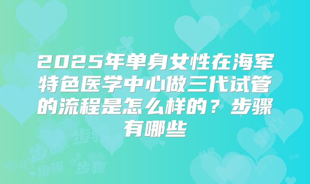 2025年单身女性在海军特色医学中心做三代试管的流程是怎么样的?步骤有哪些