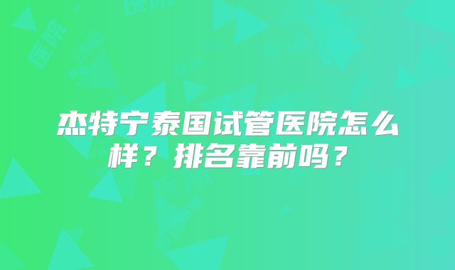杰特宁泰国试管医院怎么样？排名靠前吗？