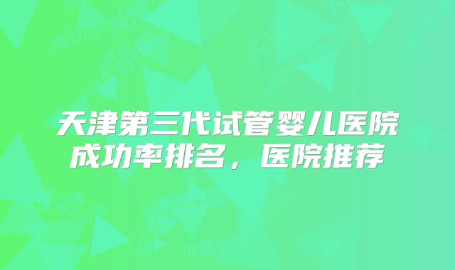 天津第三代试管婴儿医院成功率排名,医院推荐
