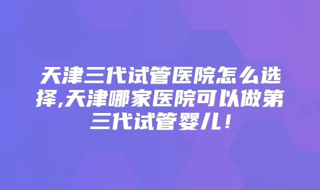 天津三代试管医院怎么选择,天津哪家医院可以做第三代试管婴儿!
