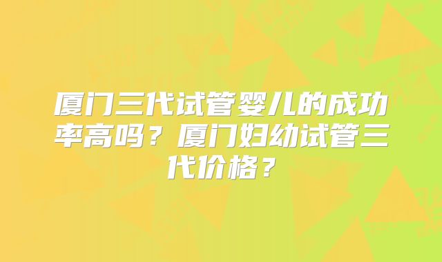 厦门三代试管婴儿的成功率高吗？厦门妇幼试管三代价格？