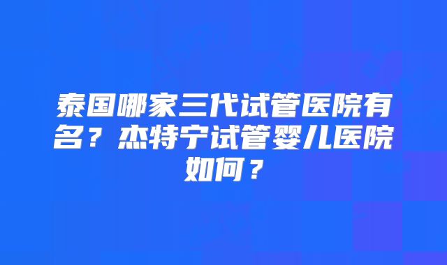 泰国哪家三代试管医院有名？杰特宁试管婴儿医院如何？