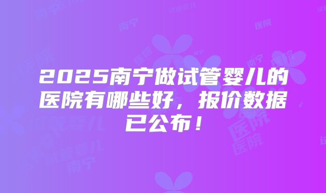 2025南宁做试管婴儿的医院有哪些好，报价数据已公布！