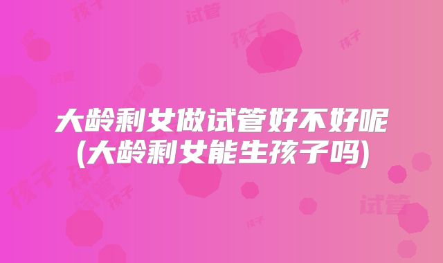 大龄剩女做试管好不好呢(大龄剩女能生孩子吗)