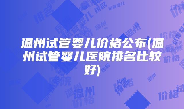 温州试管婴儿价格公布(温州试管婴儿医院排名比较好)