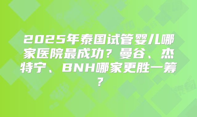 2025年泰国试管婴儿哪家医院最成功?曼谷、杰特宁、BNH哪家更胜一筹?