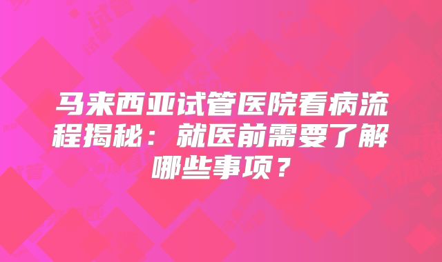 马来西亚试管医院看病流程揭秘:就医前需要了解哪些事项?