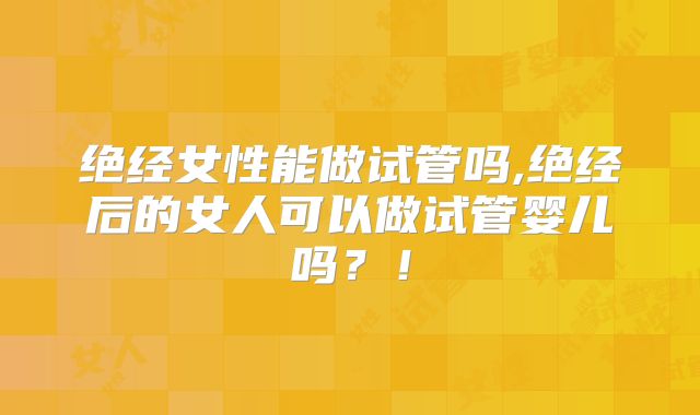 绝经女性能做试管吗,绝经后的女人可以做试管婴儿吗？！