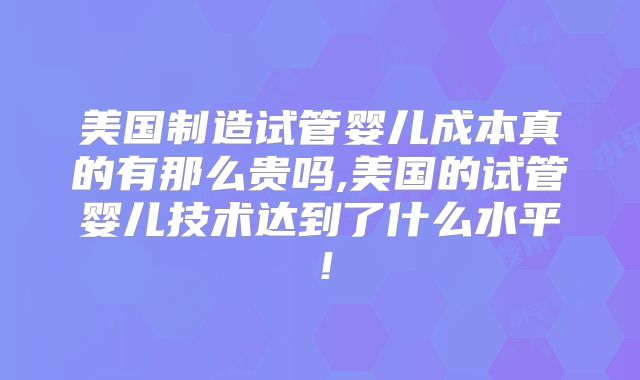 美国制造试管婴儿成本真的有那么贵吗,美国的试管婴儿技术达到了什么水平！