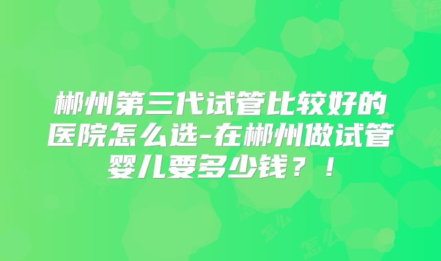 郴州第三代试管比较好的医院怎么选-在郴州做试管婴儿要多少钱？！