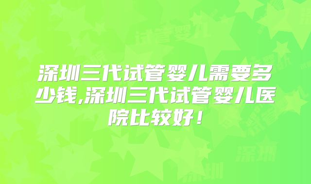 深圳三代试管婴儿需要多少钱,深圳三代试管婴儿医院比较好！