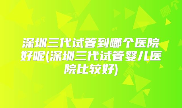 深圳三代试管到哪个医院好呢(深圳三代试管婴儿医院比较好)