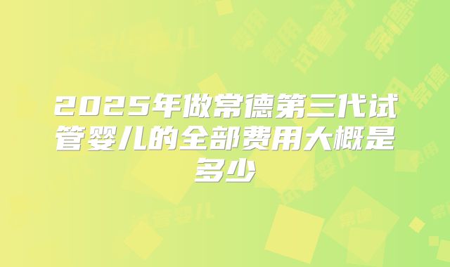 2025年做常德第三代试管婴儿的全部费用大概是多少